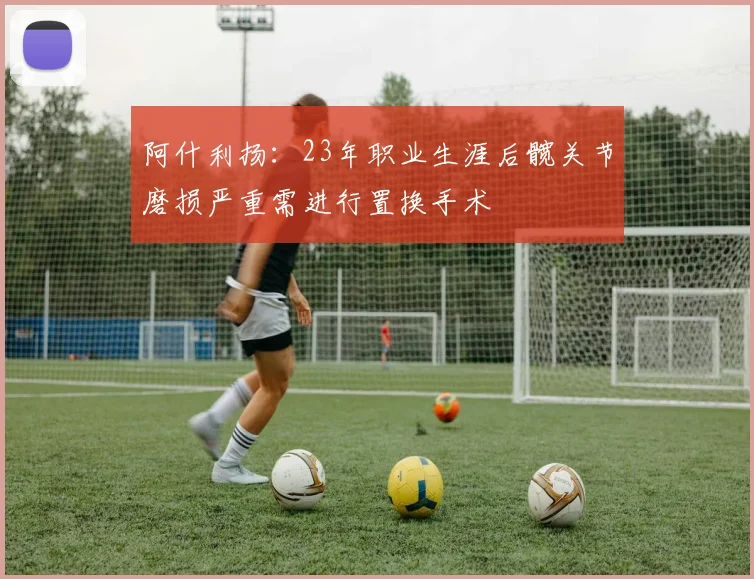 阿什利扬：23年职业生涯后髋关节磨损严重需进行置换手术