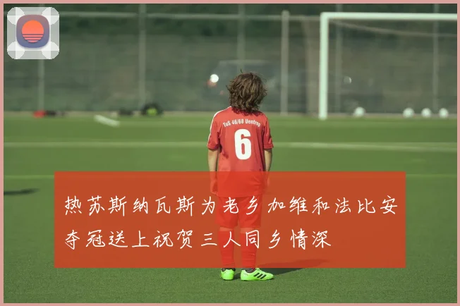 热苏斯纳瓦斯为老乡加维和法比安夺冠送上祝贺三人同乡情深