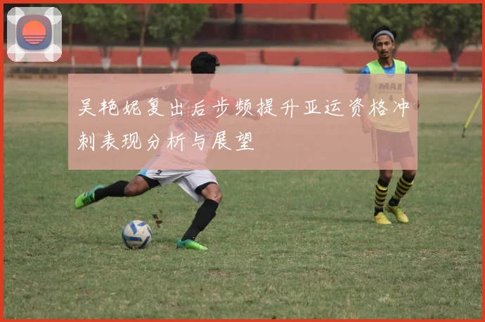 吴艳妮复出后步频提升亚运资格冲刺表现分析与展望