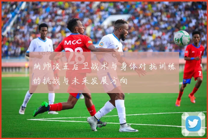 纳帅谈五后卫战术与身体对抗训练的挑战与未来发展方向