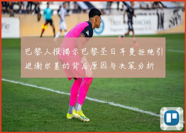 巴黎人报揭示巴黎圣日耳曼拒绝引进谢尔基的背后原因与决策分析