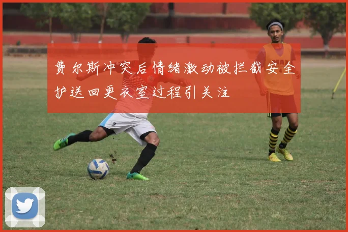 费尔斯冲突后情绪激动被拦截安全护送回更衣室过程引关注