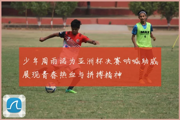 少年周雨诺为亚洲杯决赛呐喊助威展现青春热血与拼搏精神