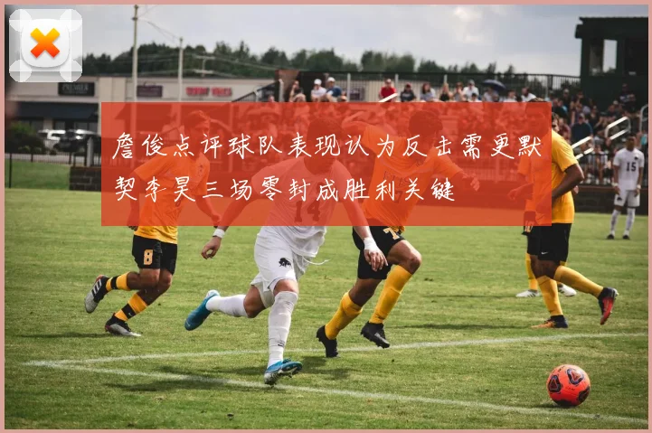 詹俊点评球队表现认为反击需更默契李昊三场零封成胜利关键