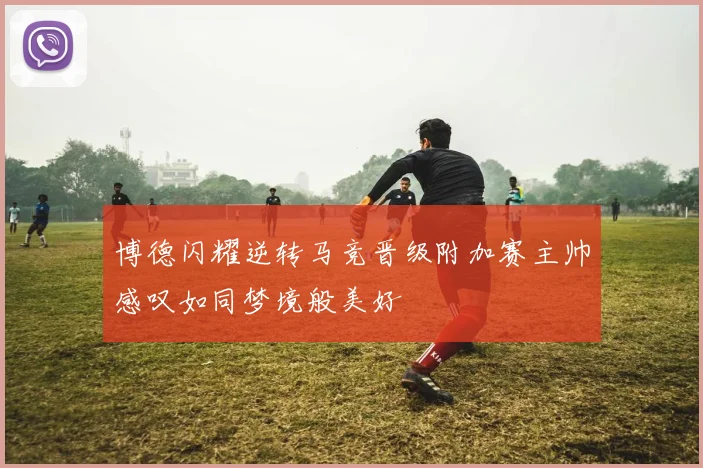 博德闪耀逆转马竞晋级附加赛主帅感叹如同梦境般美好