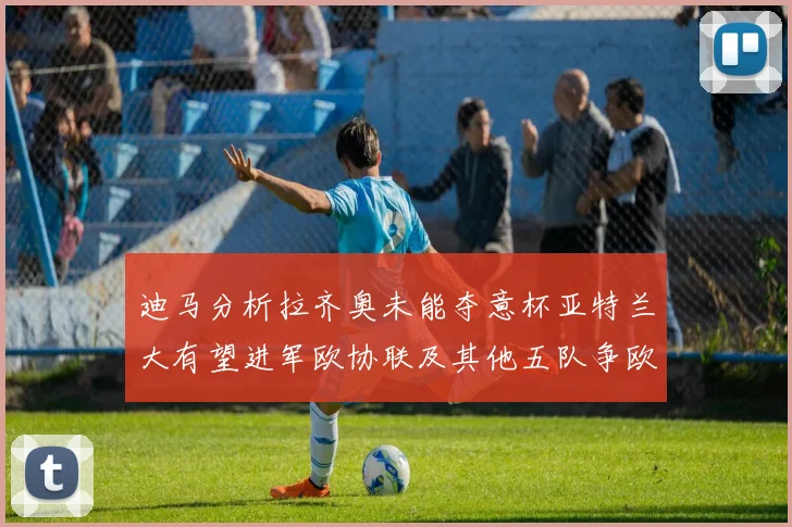 迪马分析拉齐奥未能夺意杯亚特兰大有望进军欧协联及其他五队争欧联资格