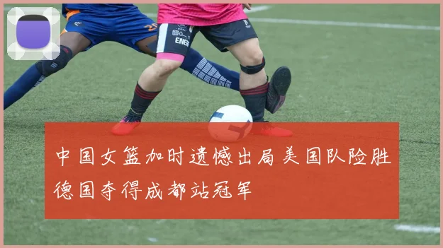 中国女篮加时遗憾出局美国队险胜德国夺得成都站冠军