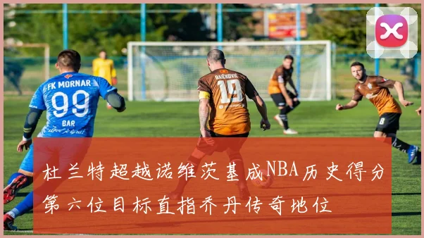杜兰特超越诺维茨基成NBA历史得分第六位目标直指乔丹传奇地位